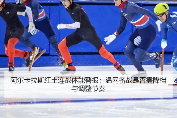 阿尔卡拉斯红土连战体能警报：温网备战是否需降档与调整节奏