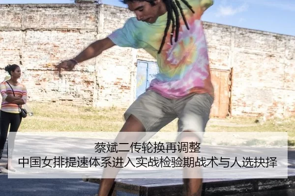 蔡斌二传轮换再调整 中国女排提速体系进入实战检验期战术与人选抉择