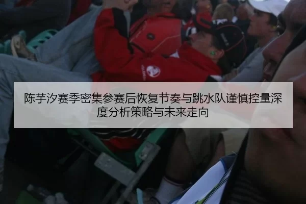 陈芋汐赛季密集参赛后恢复节奏与跳水队谨慎控量深度分析策略与未来走向