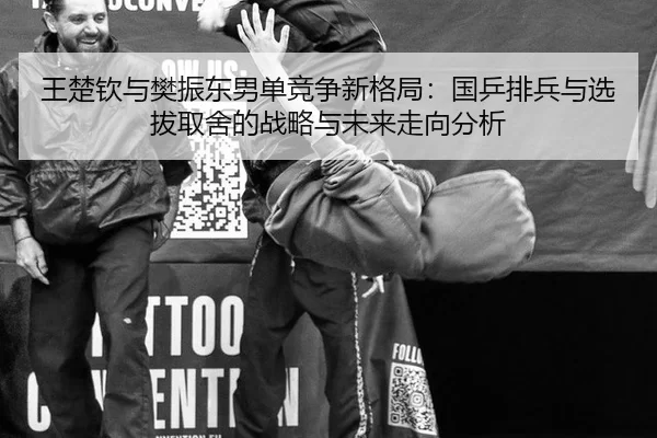 王楚钦与樊振东男单竞争新格局：国乒排兵与选拔取舍的战略与未来走向分析